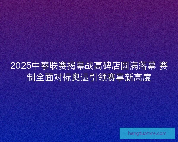 2025中攀联赛揭幕战高碑店圆满落幕 赛制全面对标奥运引领赛事新高度